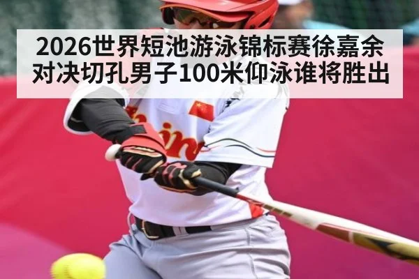 2026世界短池游泳锦标赛徐嘉余对决切孔男子100米仰泳谁将胜出