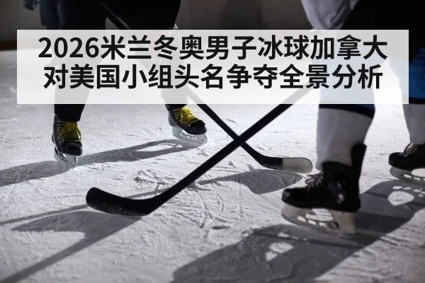 2026米兰冬奥男子冰球加拿大对美国小组头名争夺全景分析