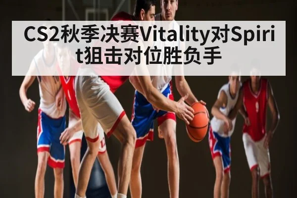 CS2秋季决赛Vitality对Spirit狙击对位胜负手